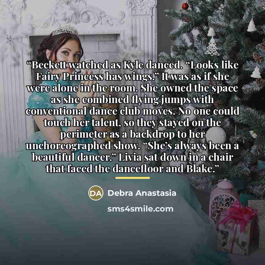 “Beckett watched as Kyle danced. “Looks like Fairy Princess has wings.” It was as if she were alone in the room. She owned the space as she combined flying jumps with conventional dance club moves. No one could touch her talent, so they stayed on the perimeter as a backdrop to her unchoreographed…” quote by Debra Anastasia