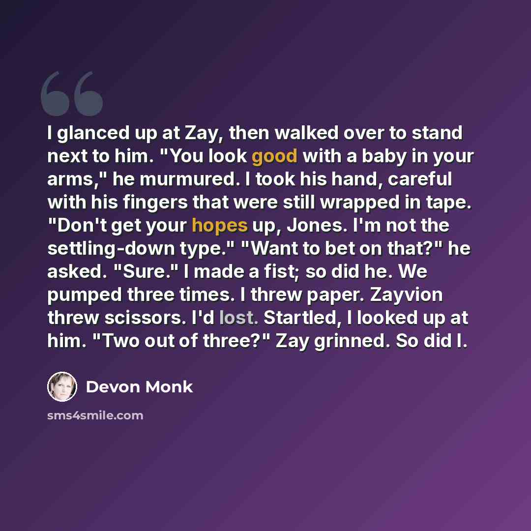 “I glanced up at Zay, then walked over to stand next to him. "You look good with a baby in your arms," he murmured. I took his hand, careful with his fingers that were still wrapped in tape. "Don't get your hopes up, Jones. I'm not the settling-down type." "Want to bet on that?" he asked. "Sure." I…” quote by Devon Monk