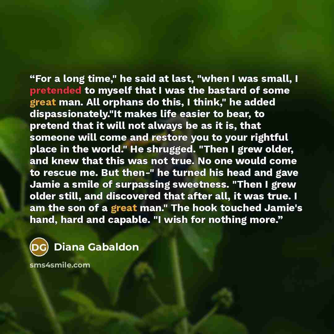 “For a long time," he said at last, "when I was small, I pretended to myself that I was the bastard of some great man. All orphans do this, I think," he added dispassionately."It makes life easier to bear, to pretend that it will not always be as it is, that someone will come and restore you to…” quote by Diana Gabaldon