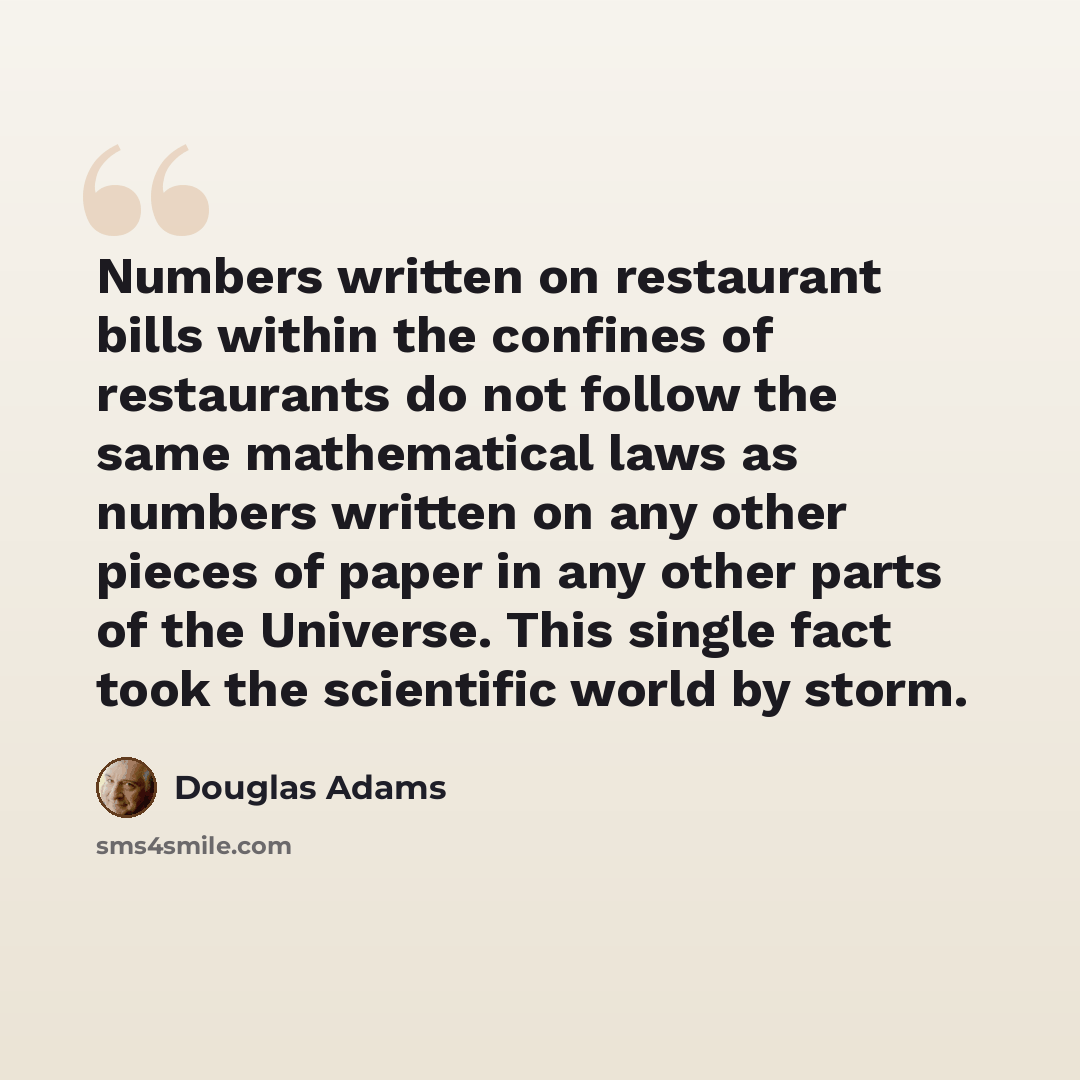 “Numbers written on restaurant bills within the confines of restaurants do not follow the same mathematical laws as numbers written on any other pieces of paper in any other parts of the Universe. This single fact took the scientific world by storm.” quote by Douglas Adams