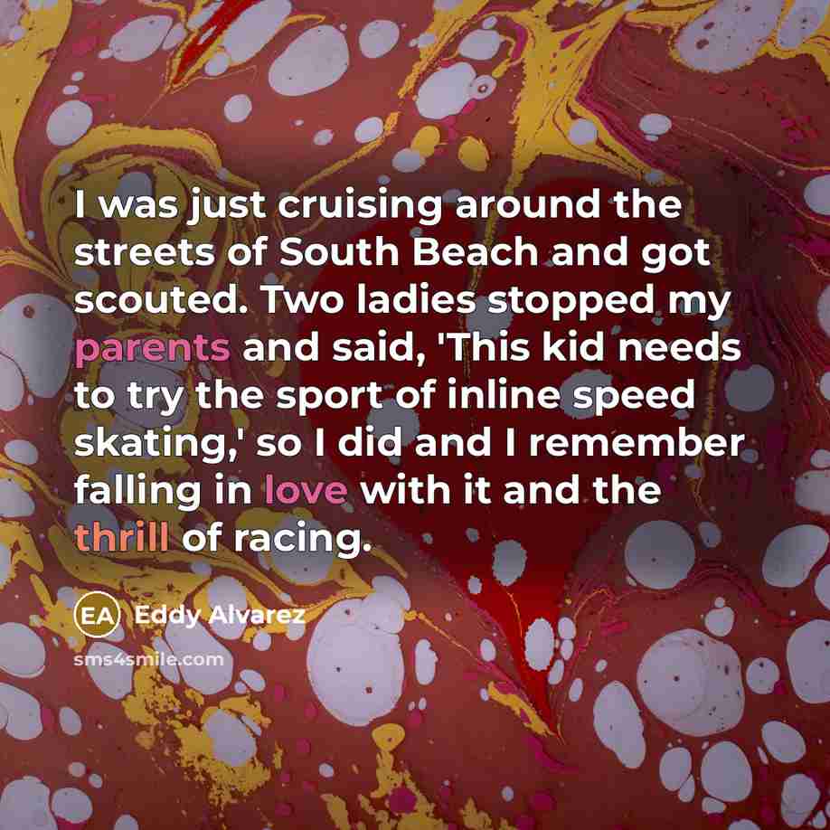 “I was just cruising around the streets of South Beach and got scouted. Two ladies stopped my parents and said, 'This kid needs to try the sport of inline speed skating,' so I did and I remember falling in love with it and the thrill of racing.” quote by Eddy Alvarez