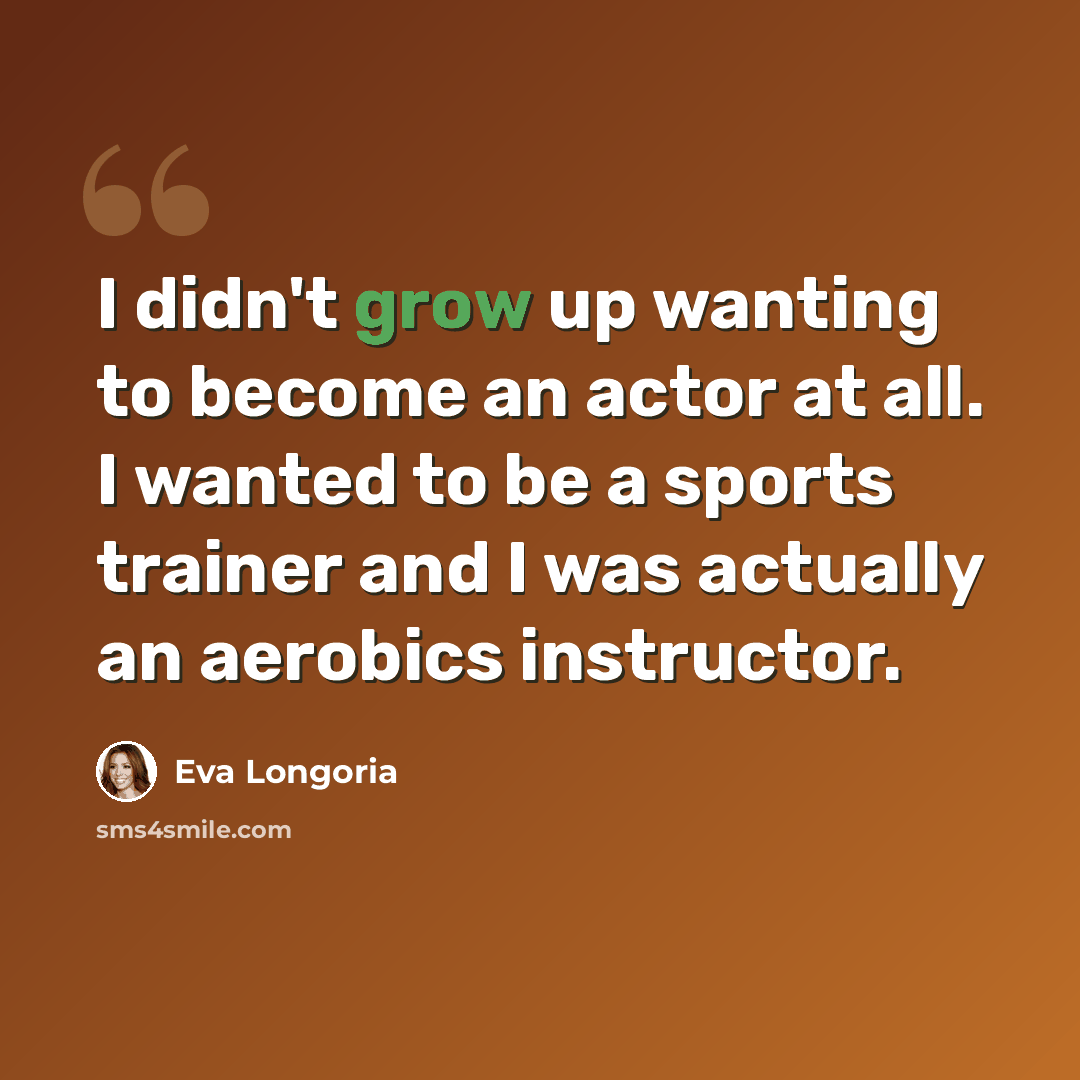 “I didn't grow up wanting to become an actor at all. I wanted to be a sports trainer and I was actually an aerobics instructor.” quote by Eva Longoria