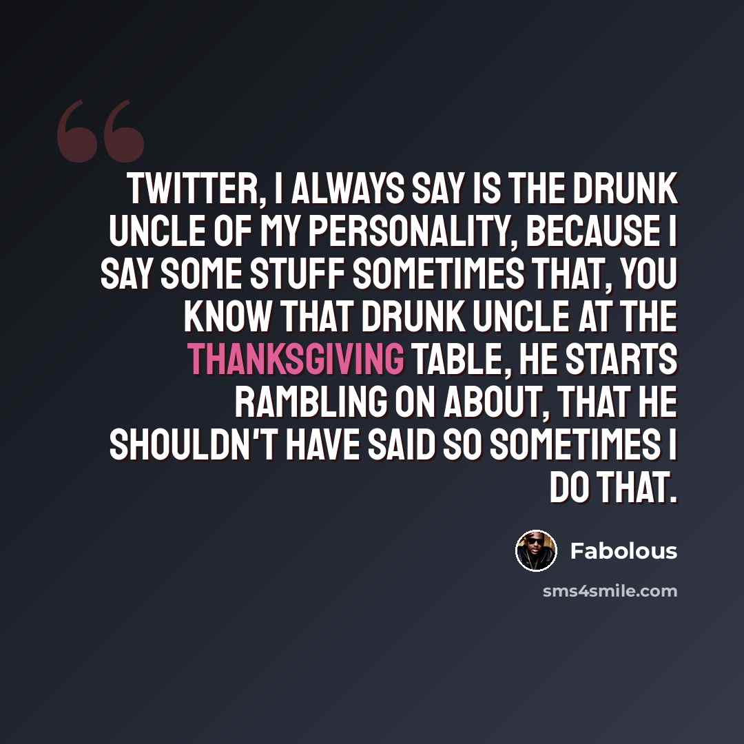 “Twitter, I always say is the drunk uncle of my personality, because I say some stuff sometimes that, you know that drunk uncle at the Thanksgiving table, he starts rambling on about, that he shouldn't have said so sometimes I do that.” quote by Fabolous