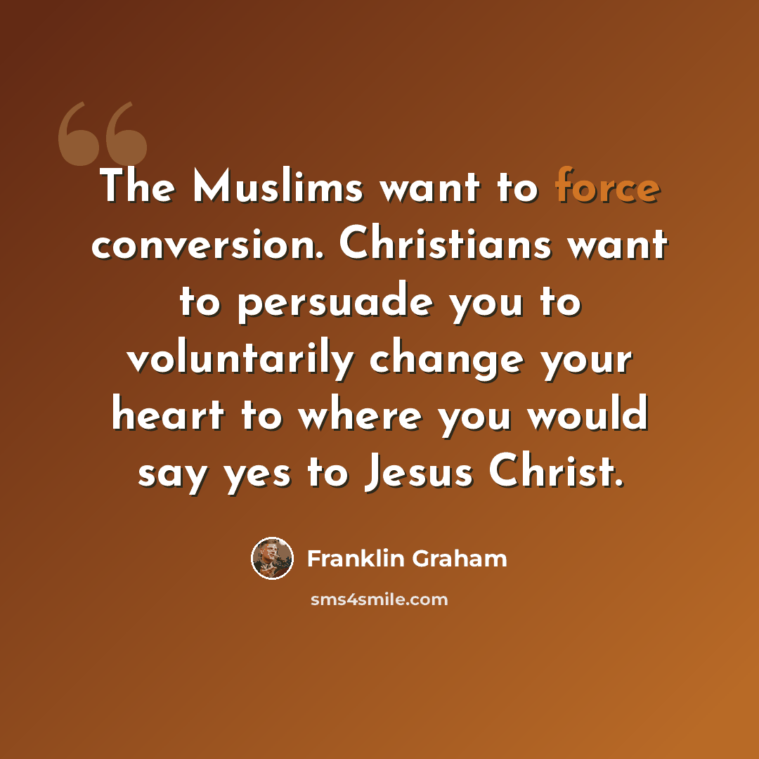 “The Muslims want to force conversion. Christians want to persuade you to voluntarily change your heart to where you would say yes to Jesus Christ.” quote by Franklin Graham