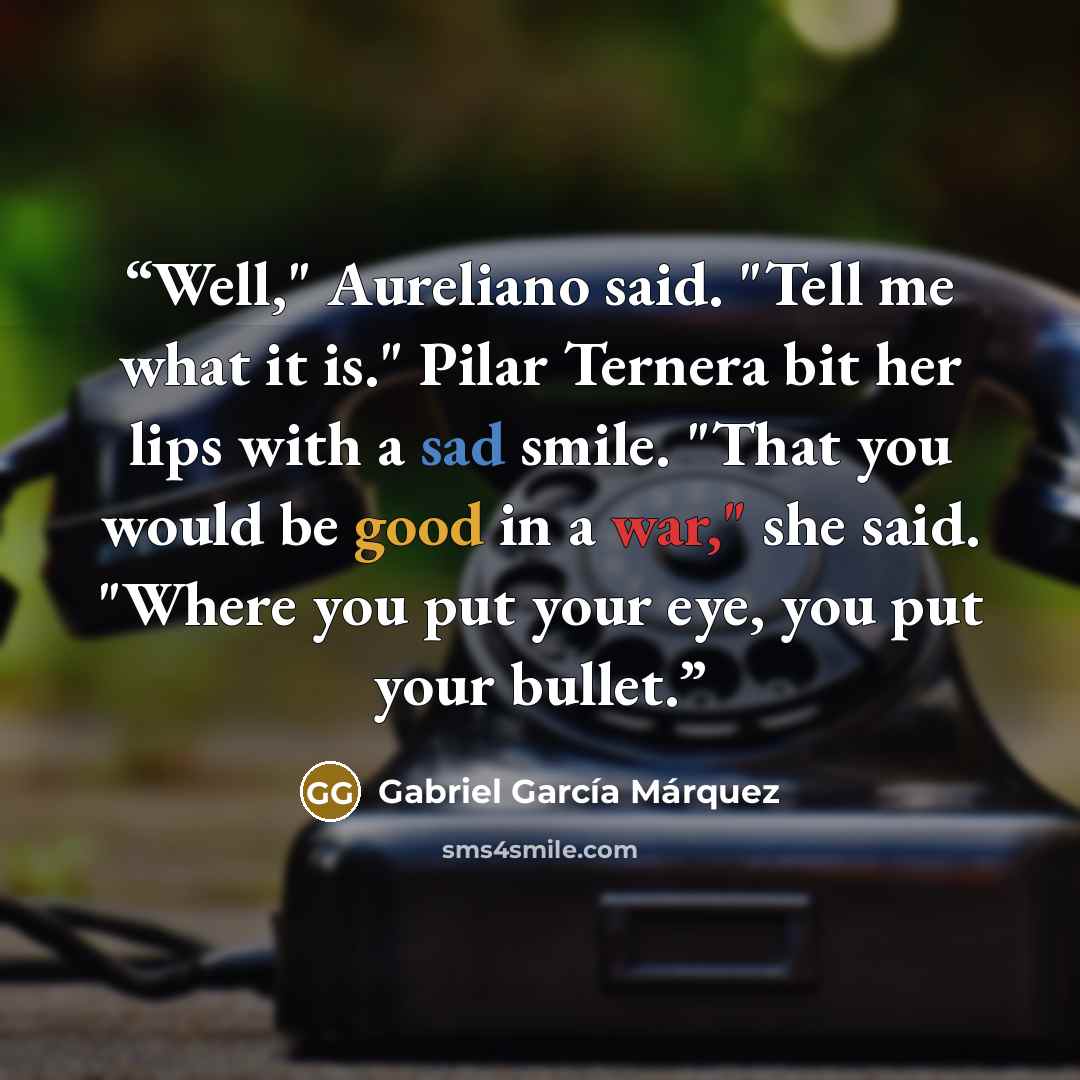 “Well," Aureliano said. "Tell me what it is." Pilar Ternera bit her lips with a sad smile. "That you would be good in a war," she said. "Where you put your eye, you put your bullet.” quote by Gabriel García Márquez