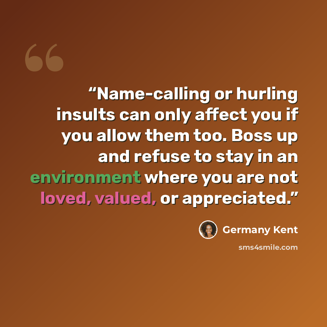 “Name-calling or hurling insults can only affect you if you allow them too. Boss up and refuse to stay in an environment where you are not loved, valued, or appreciated.” quote by Germany Kent