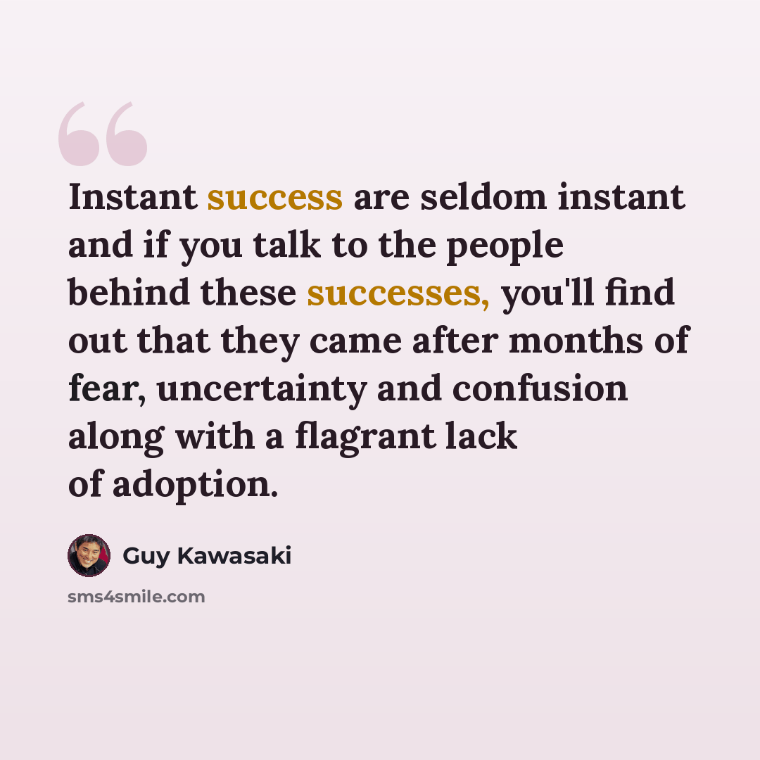 “Instant success are seldom instant and if you talk to the people behind these successes, you'll find out that they came after months of fear, uncertainty and confusion along with a flagrant lack of adoption.” quote by Guy Kawasaki