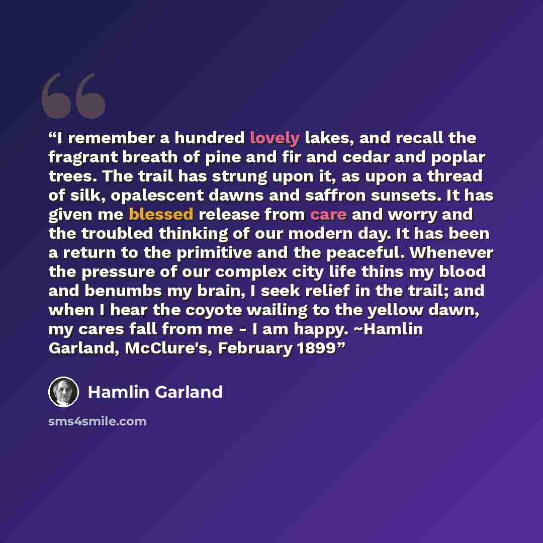 “I remember a hundred lovely lakes, and recall the fragrant breath of pine and fir and cedar and poplar trees. The trail has strung upon it, as upon a thread of silk, opalescent dawns and saffron sunsets. It has given me blessed release from care and worry and the troubled thinking of our modern…” quote by Hamlin Garland