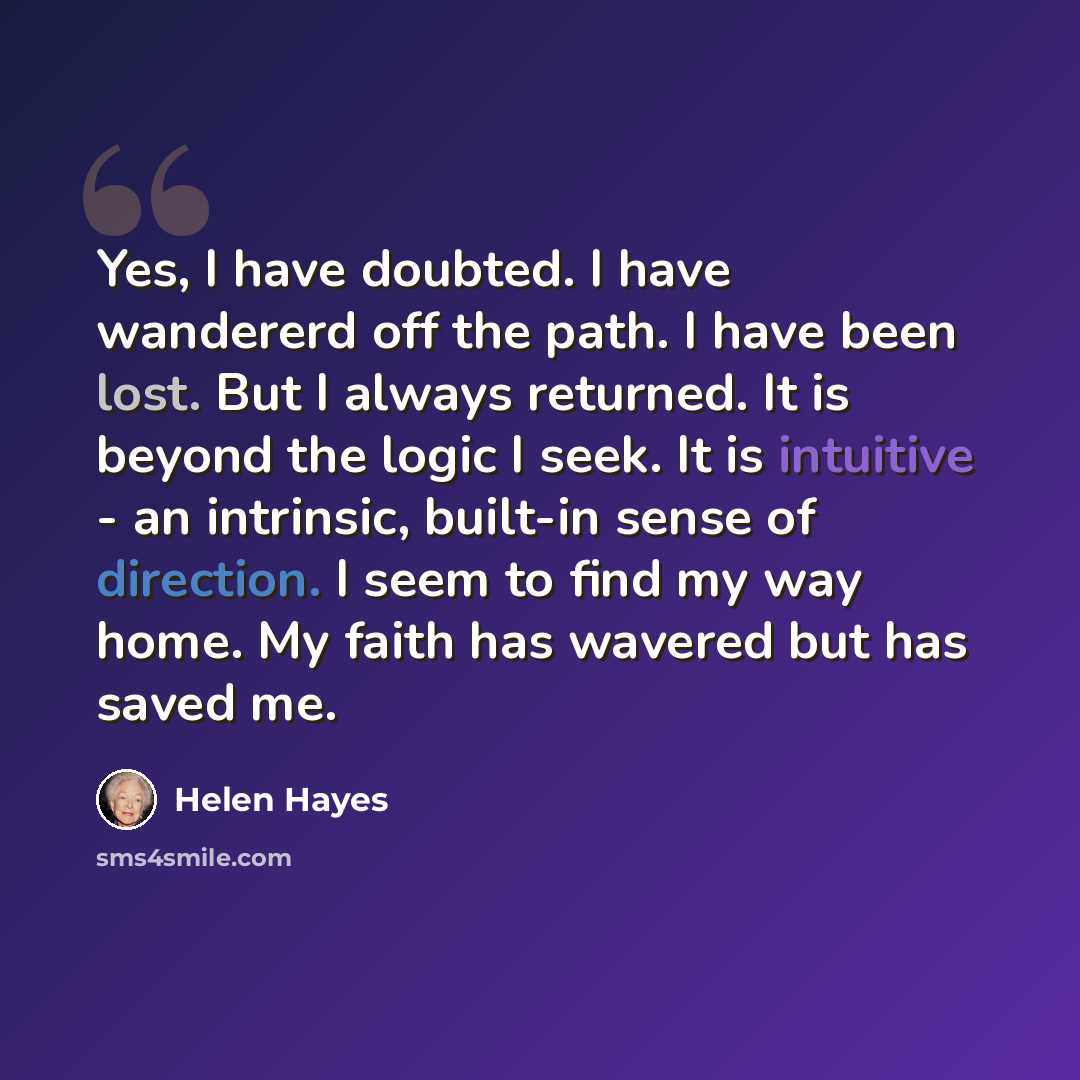 “Yes, I have doubted. I have wandererd off the path. I have been lost. But I always returned. It is beyond the logic I seek. It is intuitive - an intrinsic, built-in sense of direction. I seem to find my way home. My faith has wavered but has saved me.” quote by Helen Hayes