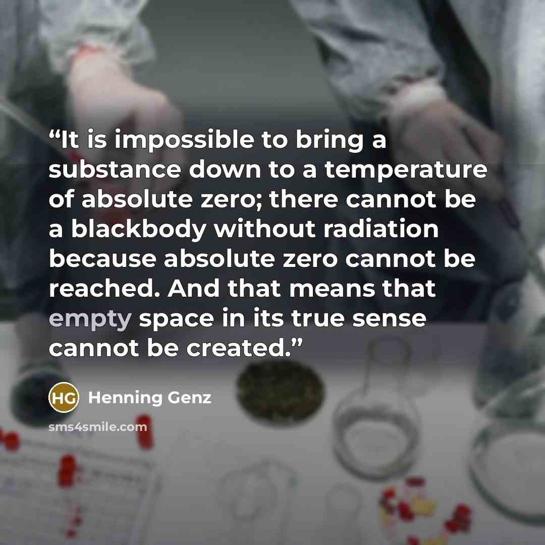 “It is impossible to bring a substance down to a temperature of absolute zero; there cannot be a blackbody without radiation because absolute zero cannot be reached. And that means that empty space in its true sense cannot be created.” quote by Henning Genz