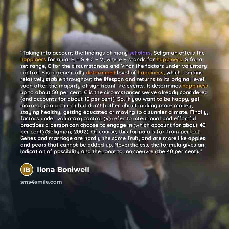 “Taking into account the findings of many scholars, Seligman offers the happiness formula: H = S + C + V, where H stands for happiness, S for a set range, C for the circumstances and V for the factors under voluntary control. S is a genetically determined level of happiness, which remains…” quote by Ilona Boniwell