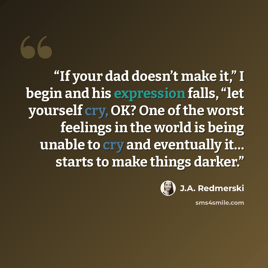 “If your dad doesn’t make it,” I begin and his expression falls, “let yourself cry, OK? One of the worst feelings in the world is being unable to cry and eventually it… starts to make things darker.” quote by J.A. Redmerski
