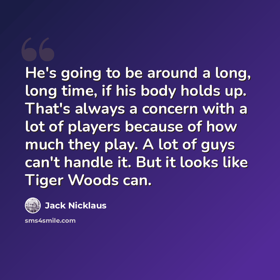 “He's going to be around a long, long time, if his body holds up. That's always a concern with a lot of players because of how much they play. A lot of guys can't handle it. But it looks like Tiger Woods can.” quote by Jack Nicklaus