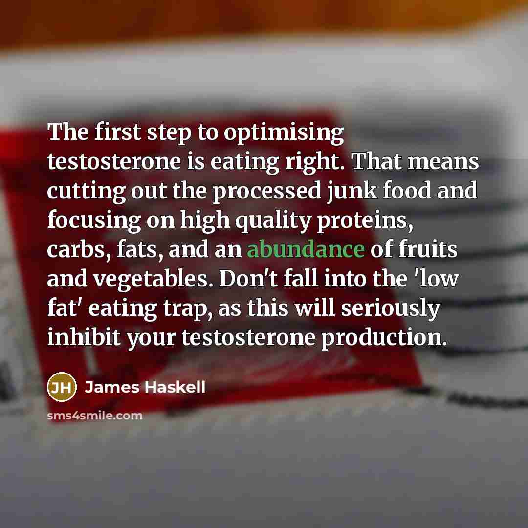 “The first step to optimising testosterone is eating right. That means cutting out the processed junk food and focusing on high quality proteins, carbs, fats, and an abundance of fruits and vegetables. Don't fall into the 'low fat' eating trap, as this will seriously inhibit your testosterone…” quote by James Haskell
