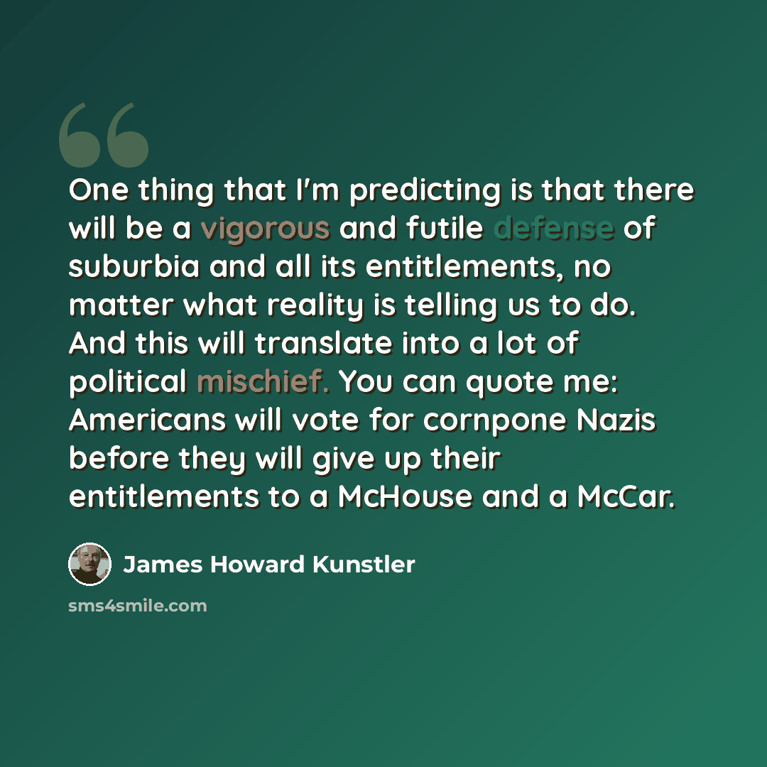 “One thing that I'm predicting is that there will be a vigorous and futile defense of suburbia and all its entitlements, no matter what reality is telling us to do. And this will translate into a lot of political mischief. You can quote me: Americans will vote for cornpone Nazis before they will…” quote by James Howard Kunstler