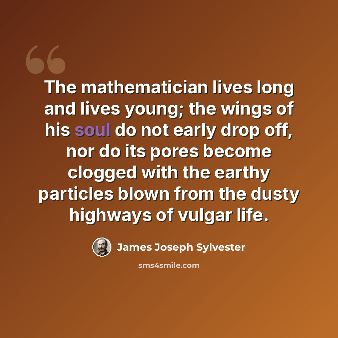 “The mathematician lives long and lives young; the wings of his soul do not early drop off, nor do its pores become clogged with the earthy particles blown from the dusty highways of vulgar life.” quote by James Joseph Sylvester