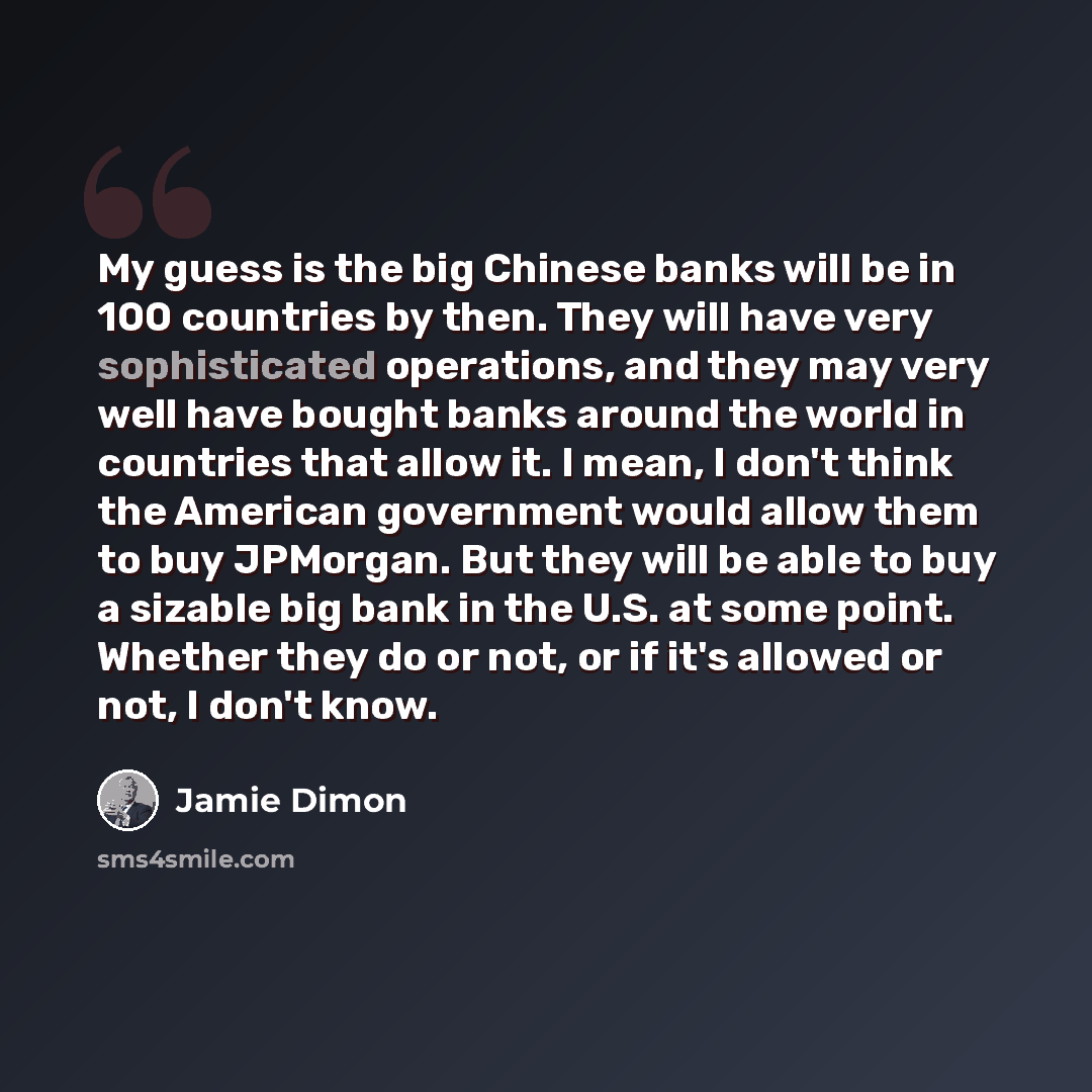 “My guess is the big Chinese banks will be in 100 countries by then. They will have very sophisticated operations, and they may very well have bought banks around the world in countries that allow it. I mean, I don't think the American government would allow them to buy JPMorgan. But they will be…” quote by Jamie Dimon