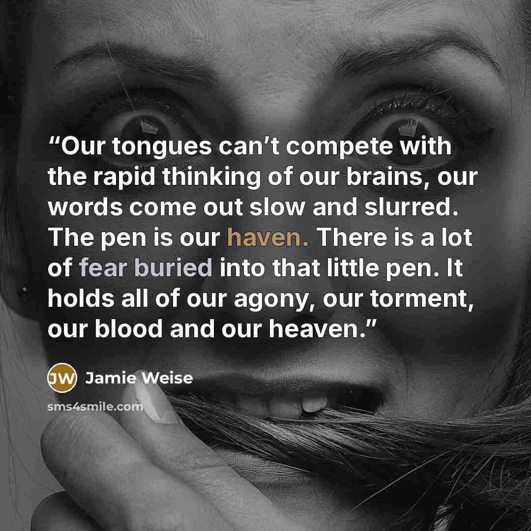 “Our tongues can’t compete with the rapid thinking of our brains, our words come out slow and slurred. The pen is our haven. There is a lot of fear buried into that little pen. It holds all of our agony, our torment, our blood and our heaven.” quote by Jamie Weise
