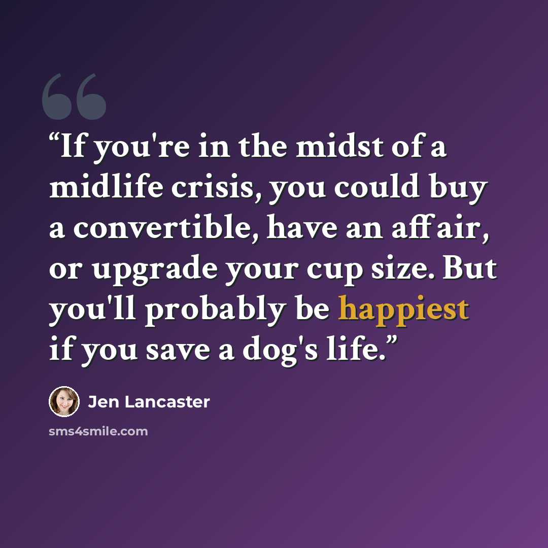 “If you're in the midst of a midlife crisis, you could buy a convertible, have an affair, or upgrade your cup size. But you'll probably be happiest if you save a dog's life.” quote by Jen Lancaster