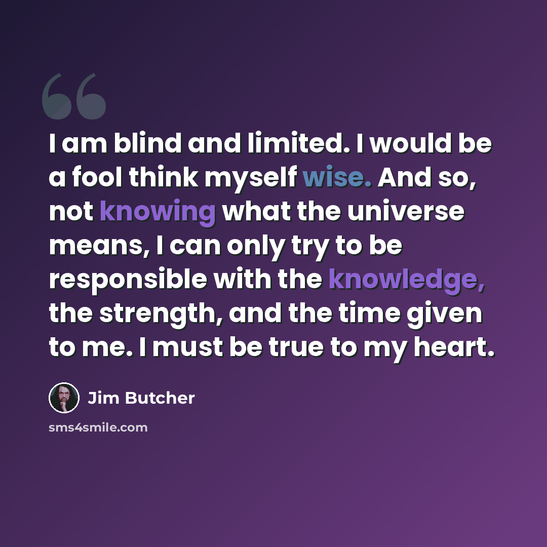 “I am blind and limited. I would be a fool think myself wise. And so, not knowing what the universe means, I can only try to be responsible with the knowledge, the strength, and the time given to me. I must be true to my heart.” quote by Jim Butcher