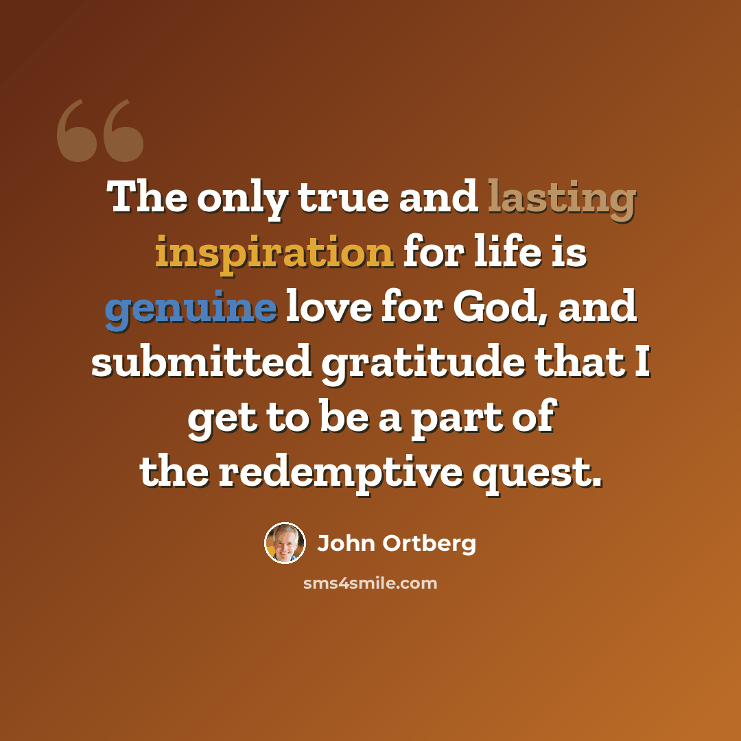 “The only true and lasting inspiration for life is genuine love for God, and submitted gratitude that I get to be a part of the redemptive quest.” quote by John Ortberg