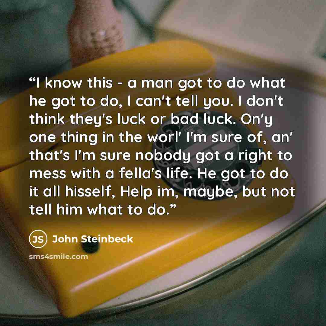 “I know this - a man got to do what he got to do, I can't tell you. I don't think they's luck or bad luck. On'y one thing in the worl' I'm sure of, an' that's I'm sure nobody got a right to mess with a fella's life. He got to do it all hisself, Help im, maybe, but not tell him what to do.” quote by John Steinbeck