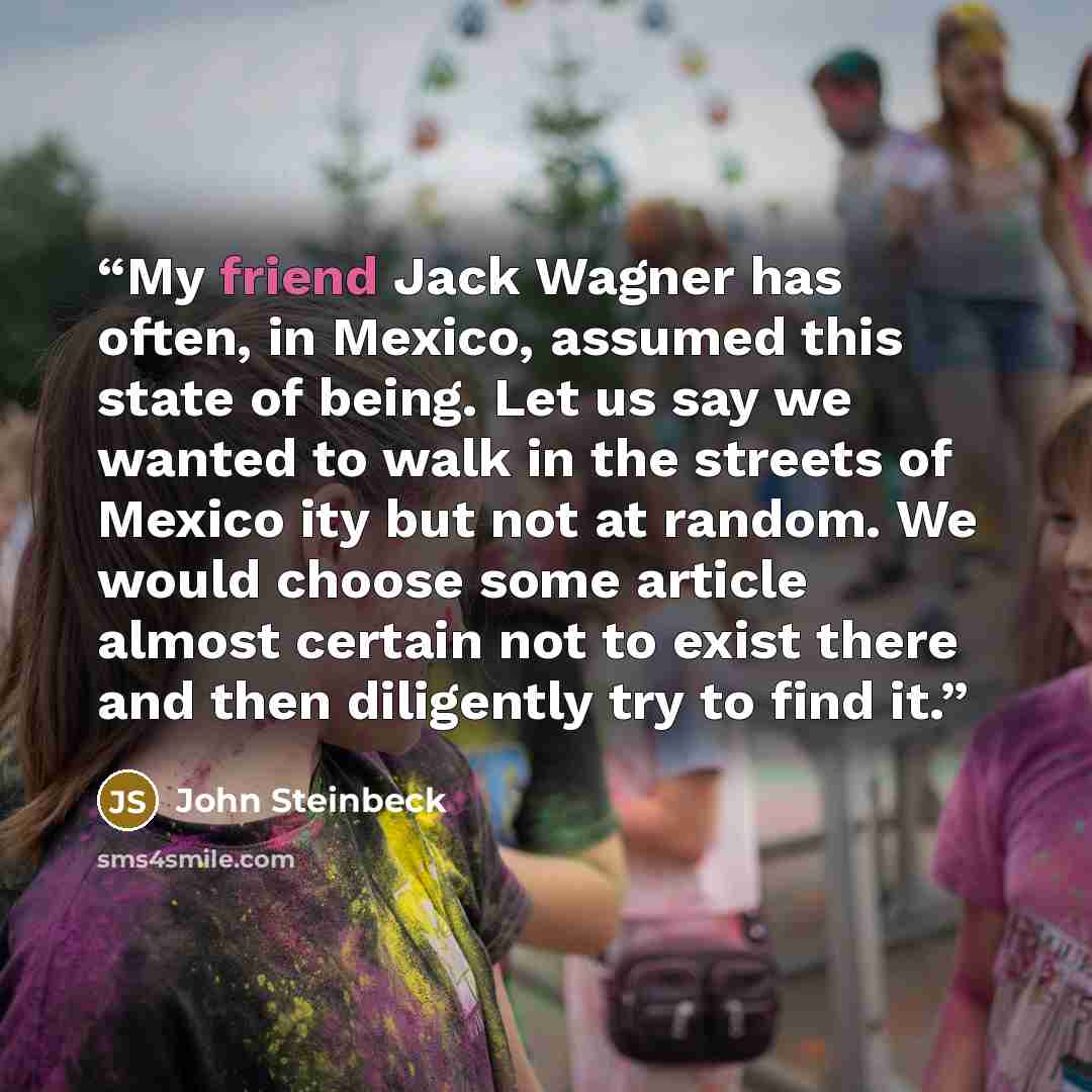 “My friend Jack Wagner has often, in Mexico, assumed this state of being. Let us say we wanted to walk in the streets of Mexico ity but not at random. We would choose some article almost certain not to exist there and then diligently try to find it.” quote by John Steinbeck