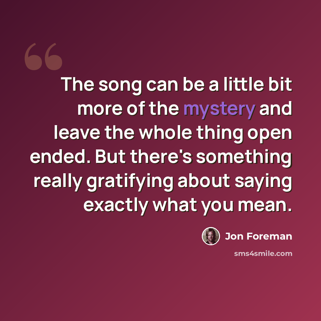 “The song can be a little bit more of the mystery and leave the whole thing open ended. But there's something really gratifying about saying exactly what you mean.” quote by Jon Foreman