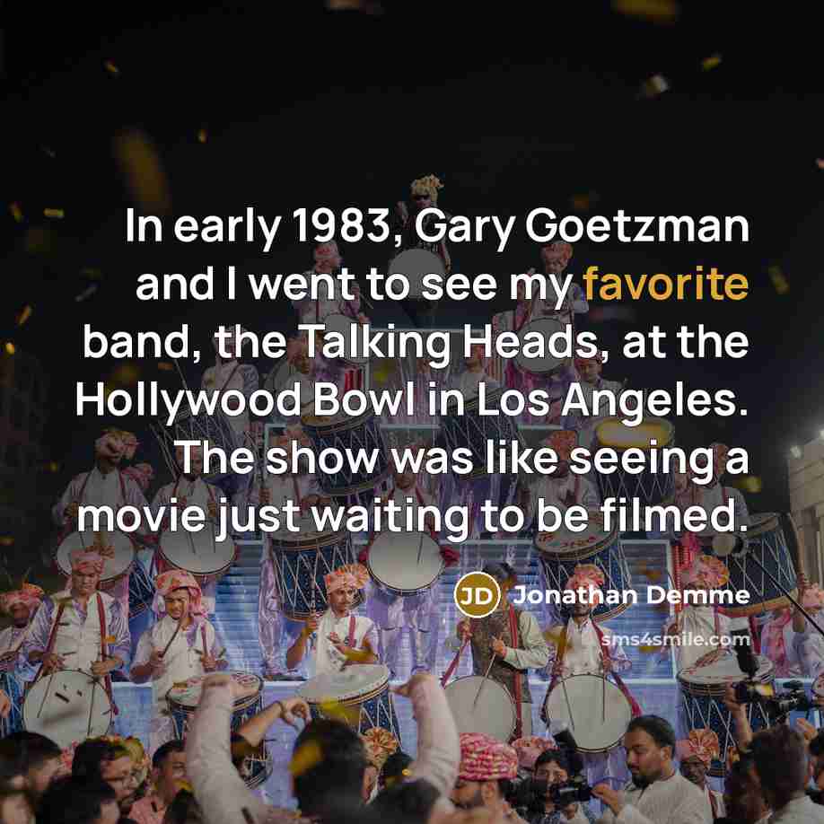 “In early 1983, Gary Goetzman and I went to see my favorite band, the Talking Heads, at the Hollywood Bowl in Los Angeles. The show was like seeing a movie just waiting to be filmed.” quote by Jonathan Demme