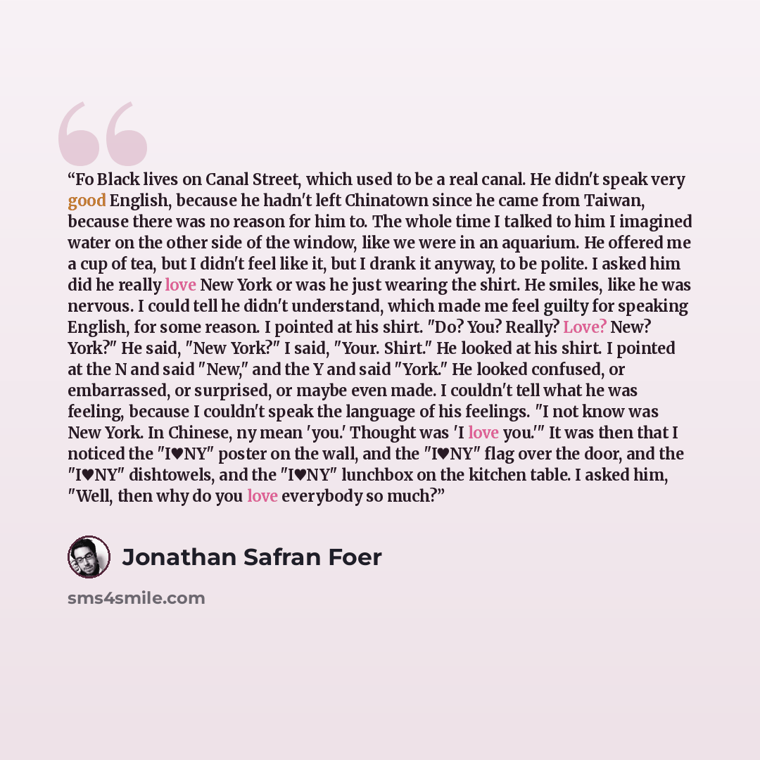 “Fo Black lives on Canal Street, which used to be a real canal. He didn't speak very good English, because he hadn't left Chinatown since he came from Taiwan, because there was no reason for him to. The whole time I talked to him I imagined water on the other side of the window, like we were in an…” quote by Jonathan Safran Foer