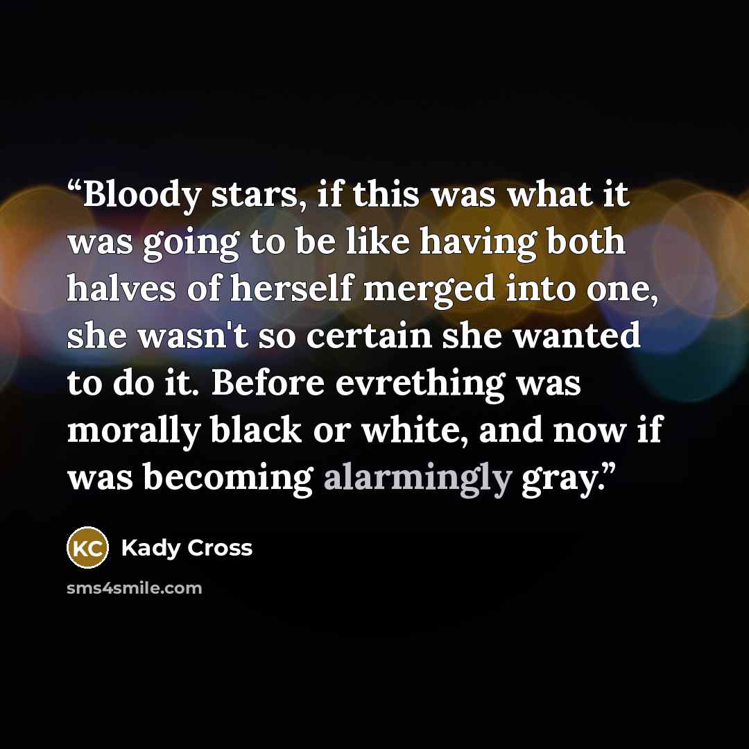 “Bloody stars, if this was what it was going to be like having both halves of herself merged into one, she wasn't so certain she wanted to do it. Before evrething was morally black or white, and now if was becoming alarmingly gray.” quote by Kady Cross
