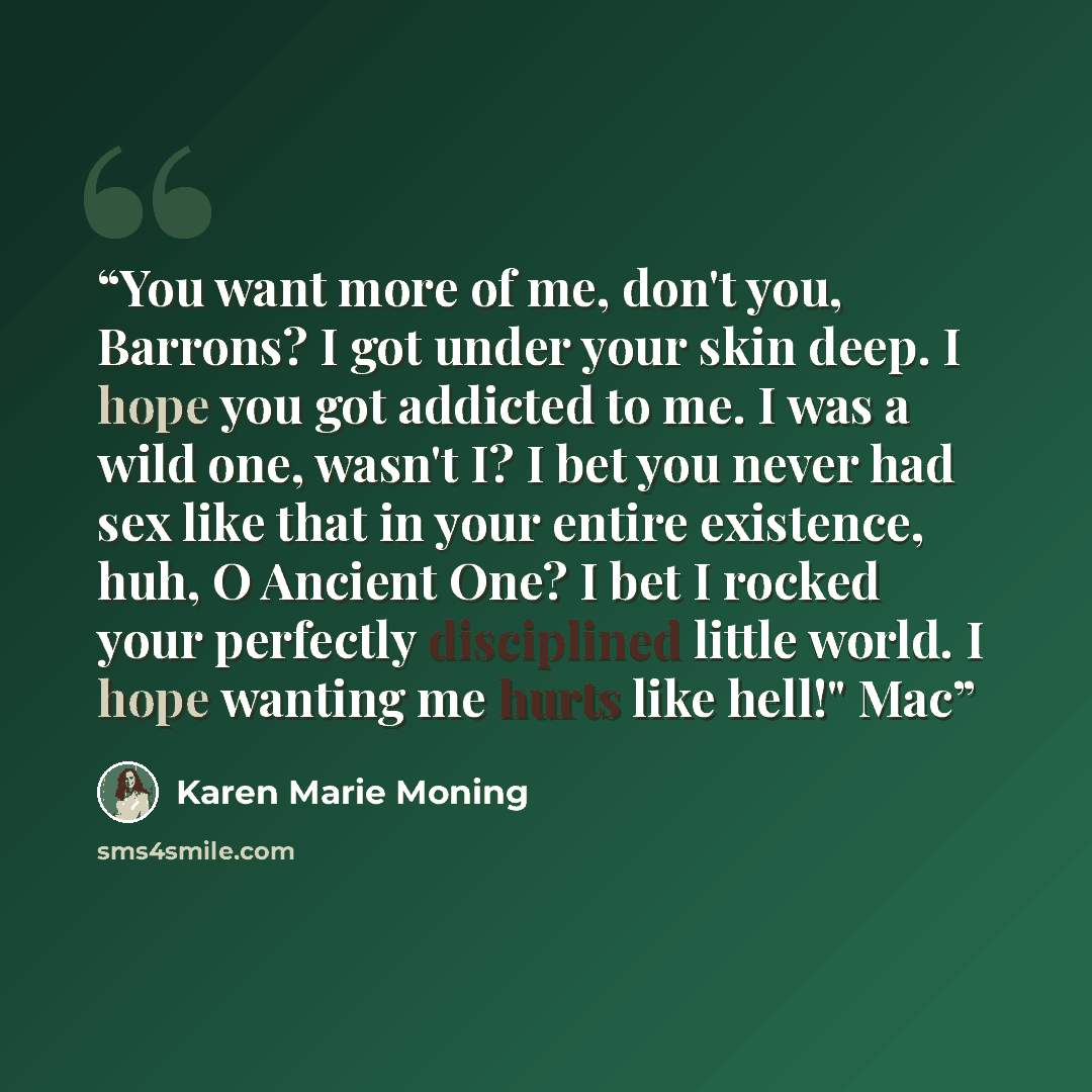 “You want more of me, don't you, Barrons? I got under your skin deep. I hope you got addicted to me. I was a wild one, wasn't I? I bet you never had sex like that in your entire existence, huh, O Ancient One? I bet I rocked your perfectly disciplined little world. I hope wanting me hurts like…” quote by Karen Marie Moning
