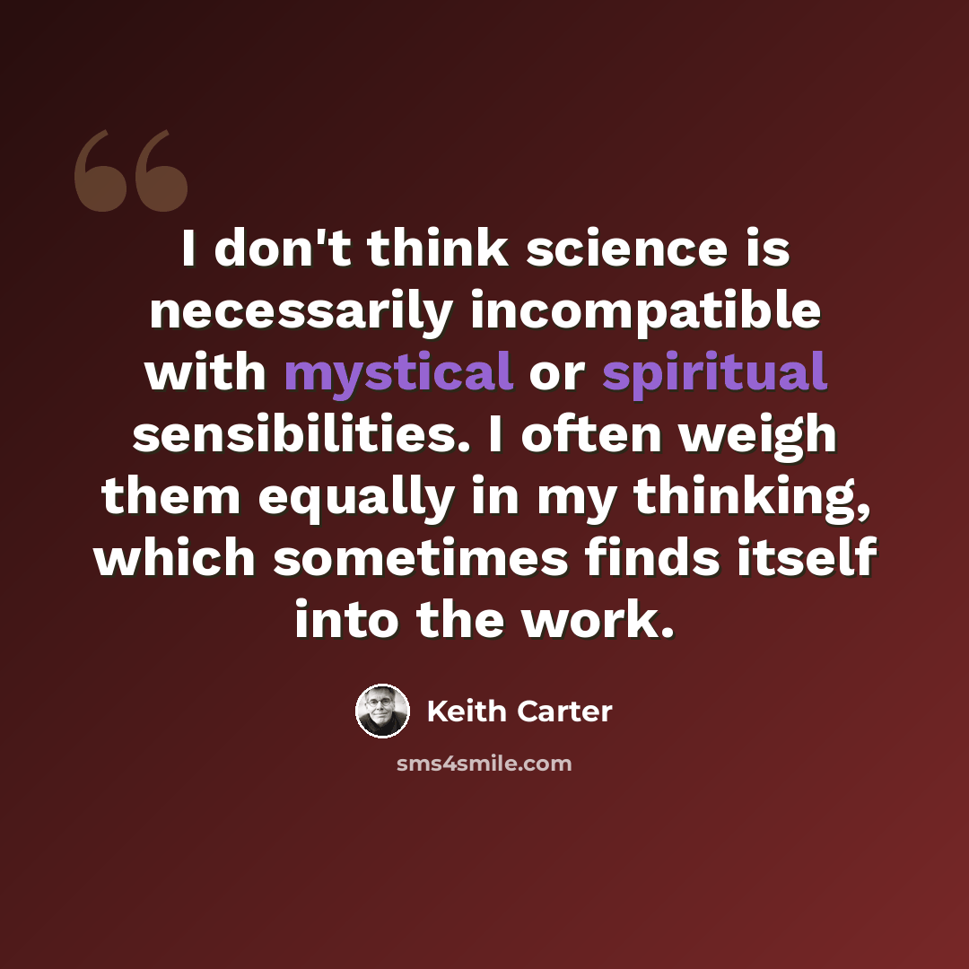 “I don't think science is necessarily incompatible with mystical or spiritual sensibilities. I often weigh them equally in my thinking, which sometimes finds itself into the work.” quote by Keith Carter