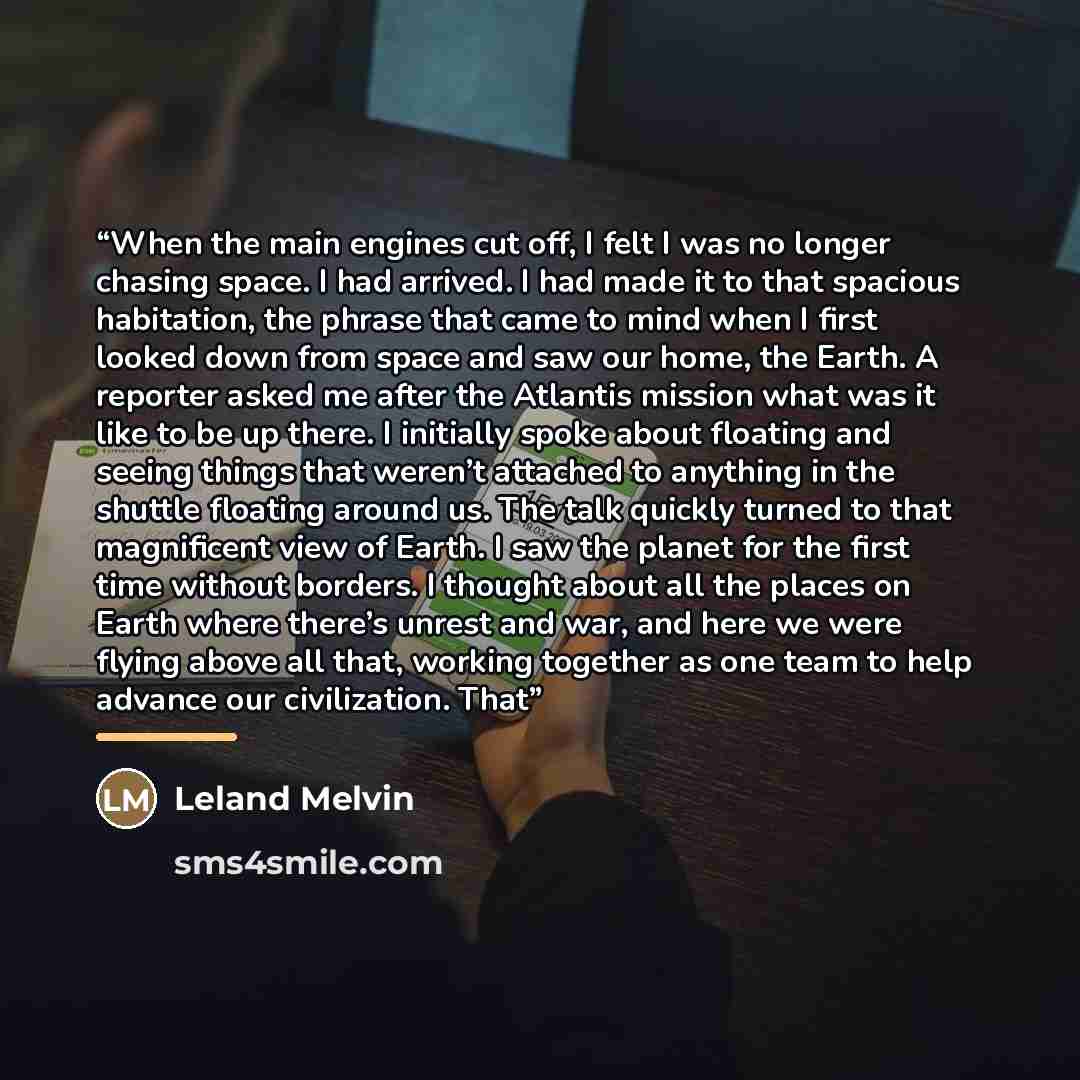“When the main engines cut off, I felt I was no longer chasing space. I had arrived. I had made it to that spacious habitation, the phrase that came to mind when I first looked down from space and saw our home, the Earth. A reporter asked me after the Atlantis mission what was it like to be up…” quote by Leland Melvin