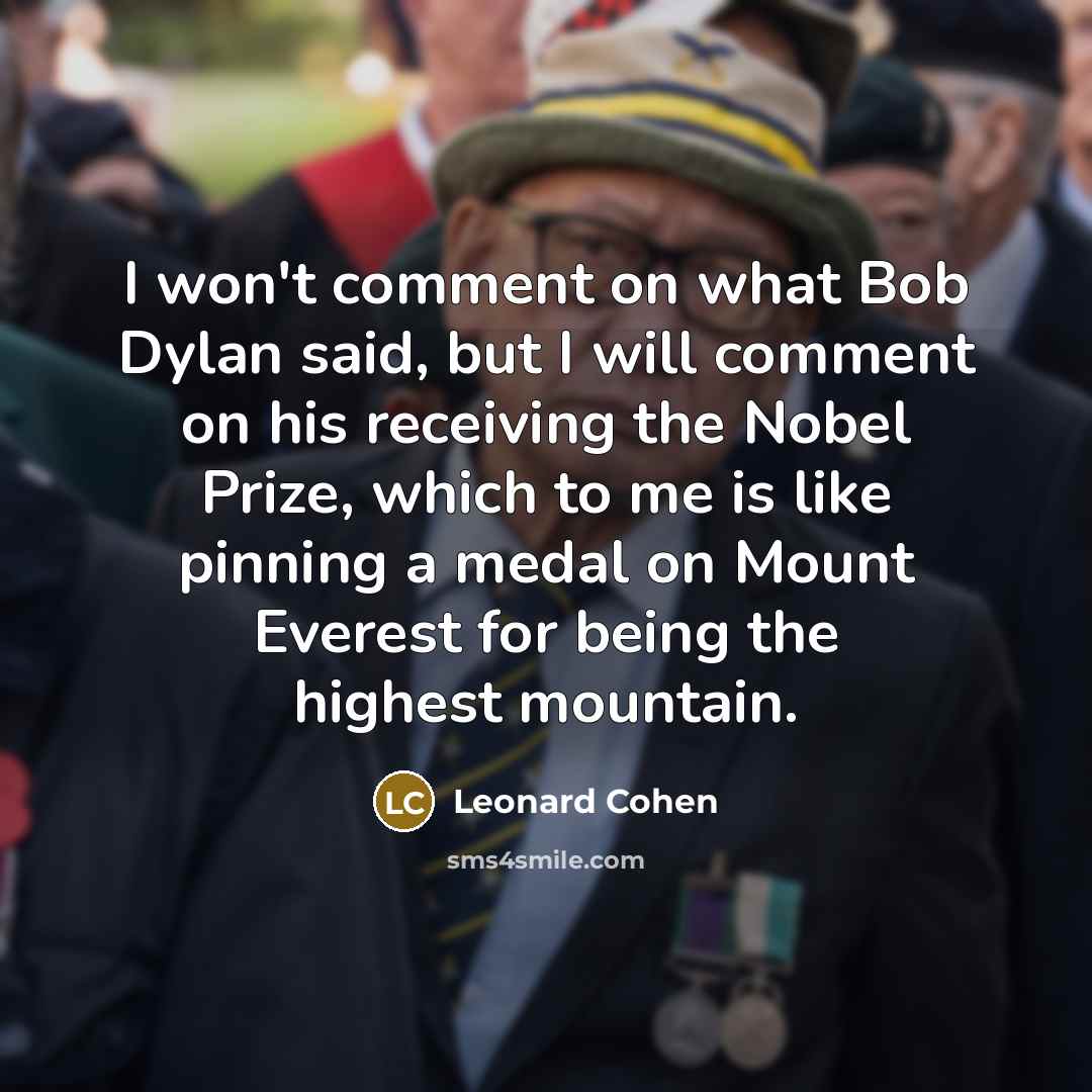 “I won't comment on what Bob Dylan said, but I will comment on his receiving the Nobel Prize, which to me is like pinning a medal on Mount Everest for being the highest mountain.” quote by Leonard Cohen