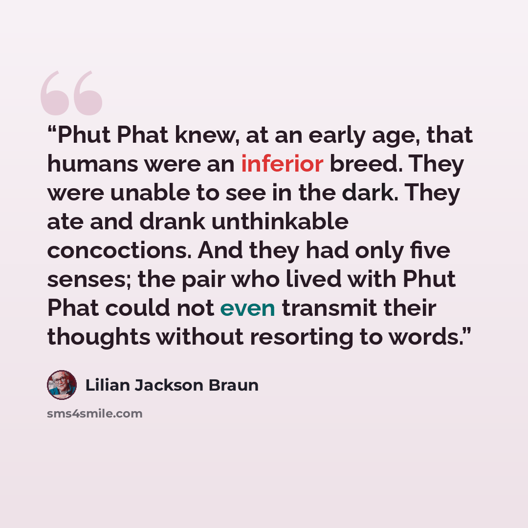 “Phut Phat knew, at an early age, that humans were an inferior breed. They were unable to see in the dark. They ate and drank unthinkable concoctions. And they had only five senses; the pair who lived with Phut Phat could not even transmit their thoughts without resorting to words.” quote by Lilian Jackson Braun