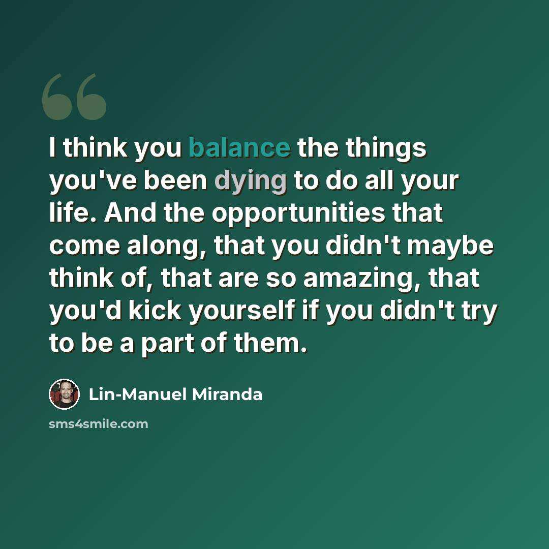 “I think you balance the things you've been dying to do all your life. And the opportunities that come along, that you didn't maybe think of, that are so amazing, that you'd kick yourself if you didn't try to be a part of them.” quote by Lin-Manuel Miranda