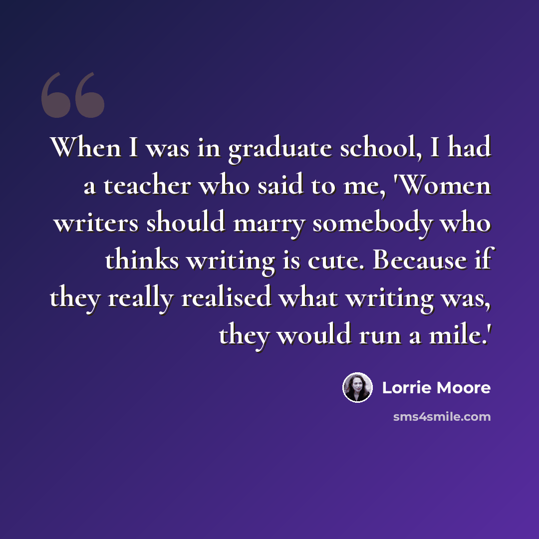 “When I was in graduate school, I had a teacher who said to me, 'Women writers should marry somebody who thinks writing is cute. Because if they really realised what writing was, they would run a mile.'” quote by Lorrie Moore