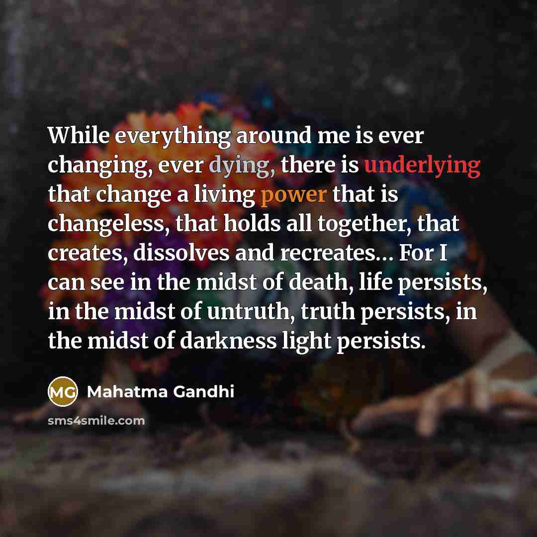 “While everything around me is ever changing, ever dying, there is underlying that change a living power that is changeless, that holds all together, that creates, dissolves and recreates… For I can see in the midst of death, life persists, in the midst of untruth, truth persists, in the midst of…” quote by Mahatma Gandhi