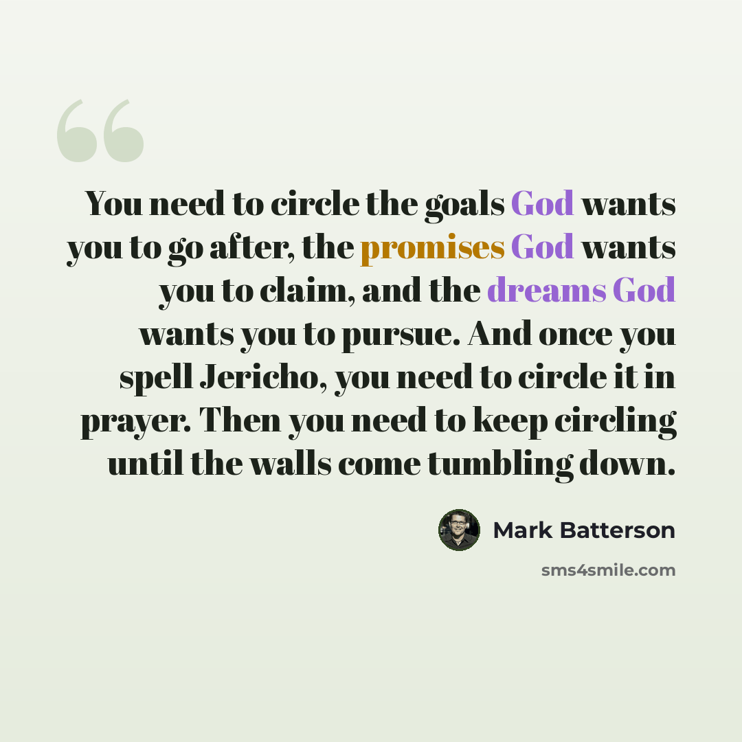 “You need to circle the goals God wants you to go after, the promises God wants you to claim, and the dreams God wants you to pursue. And once you spell Jericho, you need to circle it in prayer. Then you need to keep circling until the walls come tumbling down.” quote by Mark Batterson