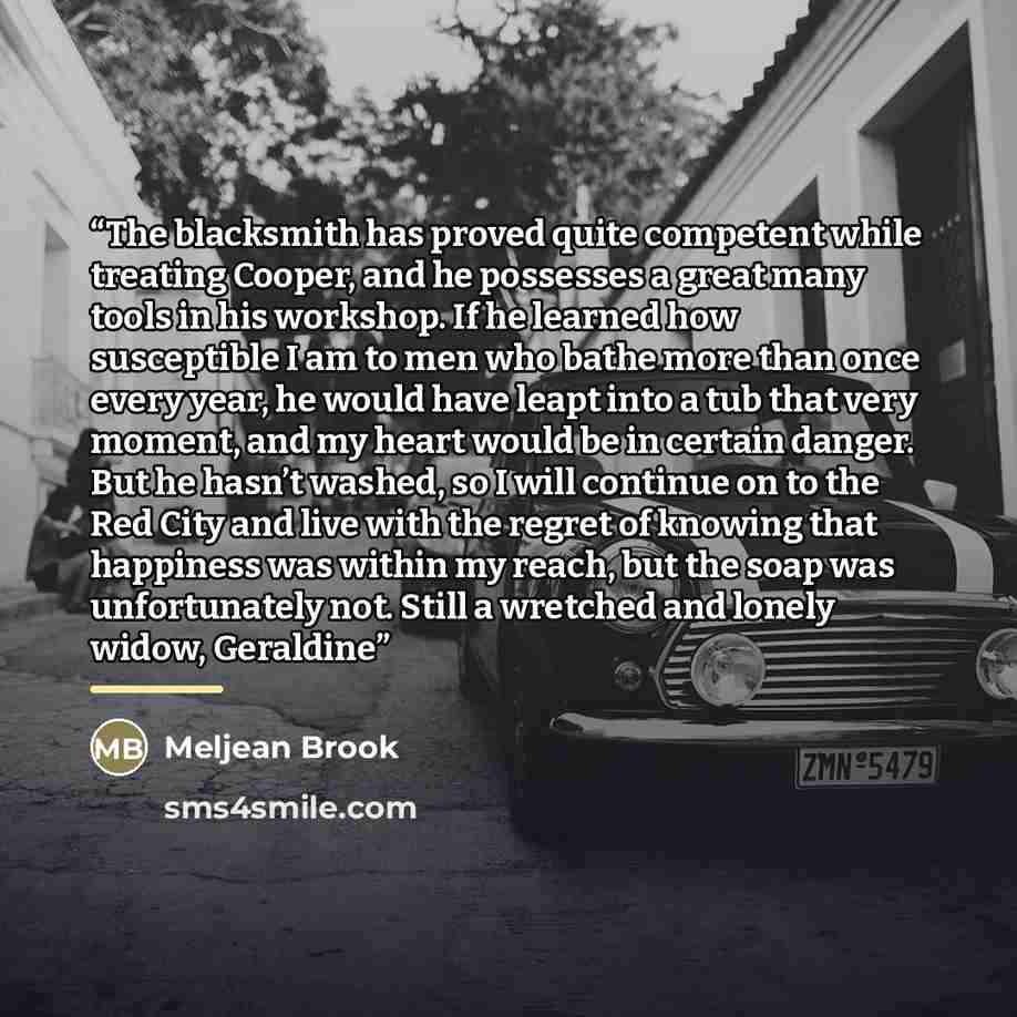“The blacksmith has proved quite competent while treating Cooper, and he possesses a great many tools in his workshop. If he learned how susceptible I am to men who bathe more than once every year, he would have leapt into a tub that very moment, and my heart would be in certain danger. But he…” quote by Meljean Brook