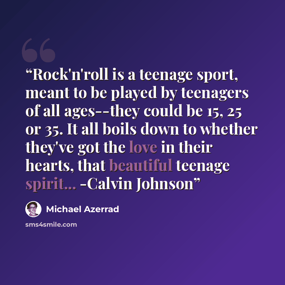 “Rock'n'roll is a teenage sport, meant to be played by teenagers of all ages--they could be 15, 25 or 35. It all boils down to whether they've got the love in their hearts, that beautiful teenage spirit... -Calvin Johnson” quote by Michael Azerrad