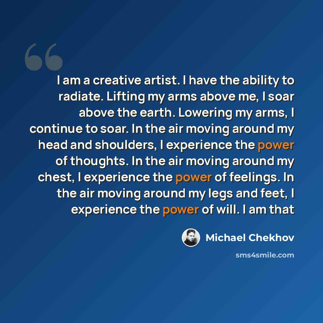 “I am a creative artist. I have the ability to radiate. Lifting my arms above me, I soar above the earth. Lowering my arms, I continue to soar. In the air moving around my head and shoulders, I experience the power of thoughts. In the air moving around my chest, I experience the power of feelings…” quote by Michael Chekhov