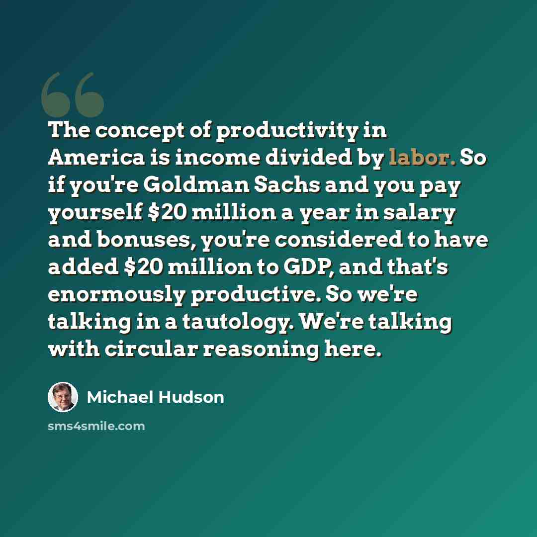 “The concept of productivity in America is income divided by labor. So if you're Goldman Sachs and you pay yourself $20 million a year in salary and bonuses, you're considered to have added $20 million to GDP, and that's enormously productive. So we're talking in a tautology. We're talking with…” quote by Michael Hudson