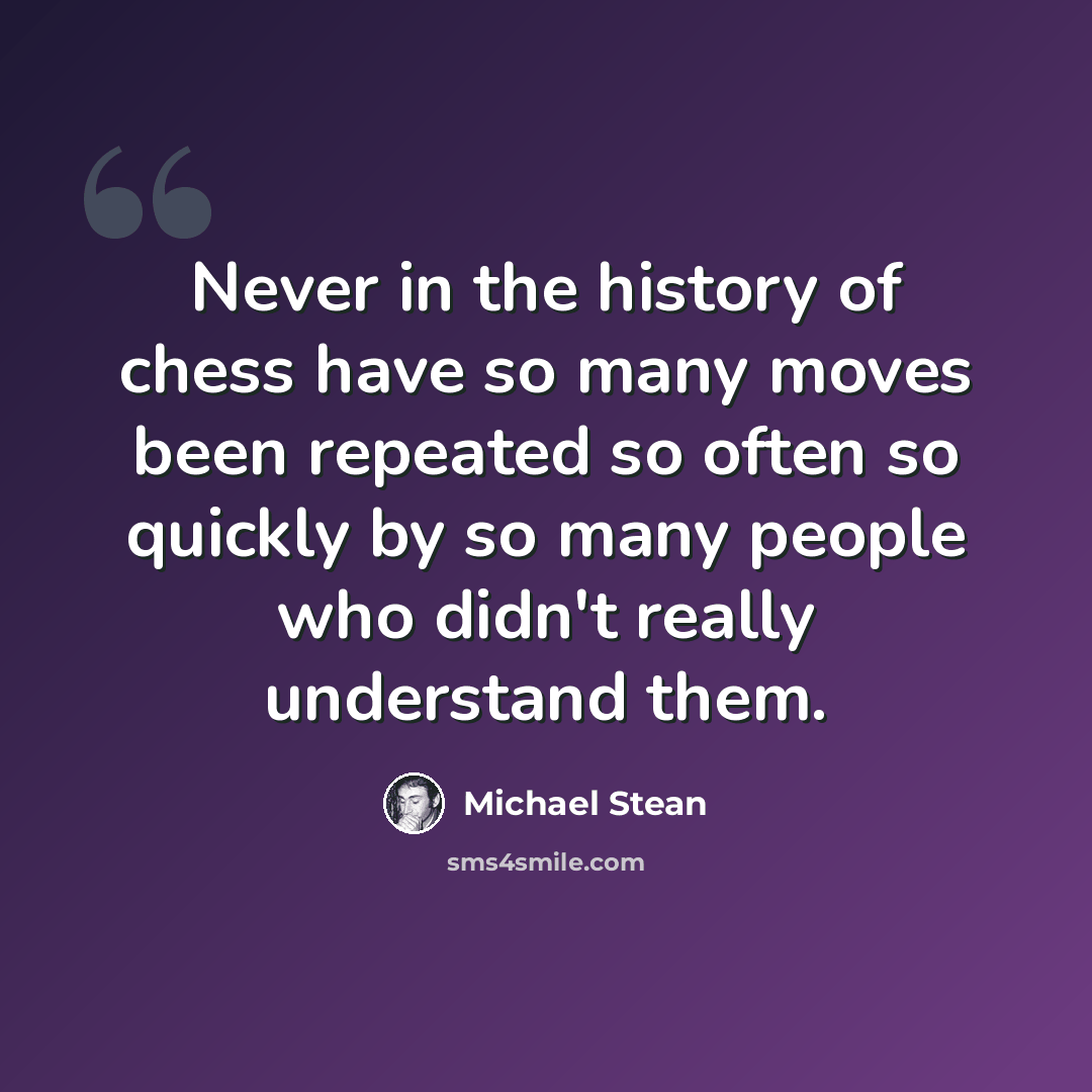 “Never in the history of chess have so many moves been repeated so often so quickly by so many people who didn't really understand them.” quote by Michael Stean