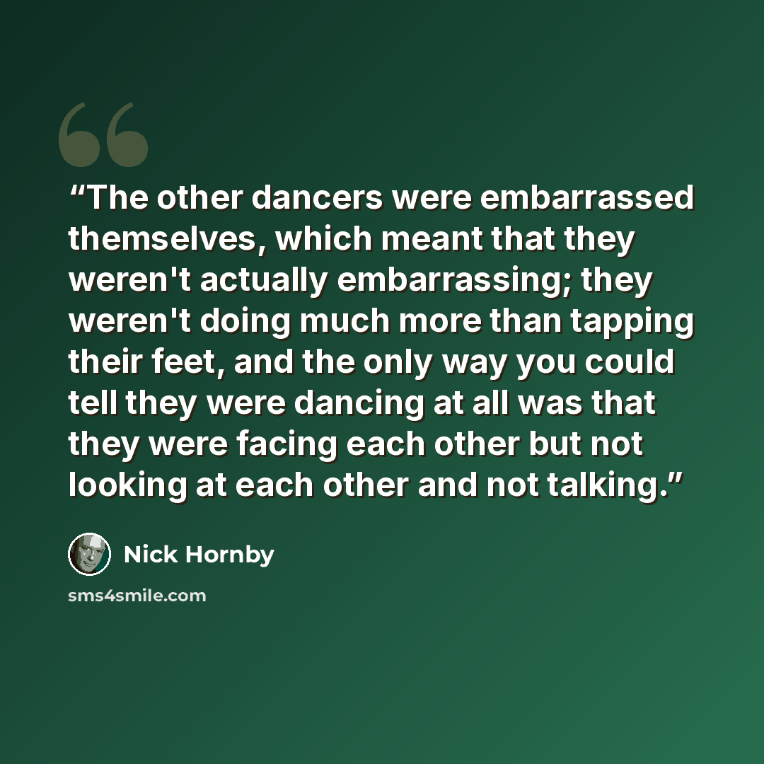 “The other dancers were embarrassed themselves, which meant that they weren't actually embarrassing; they weren't doing much more than tapping their feet, and the only way you could tell they were dancing at all was that they were facing each other but not looking at each other and not talking.” quote by Nick Hornby