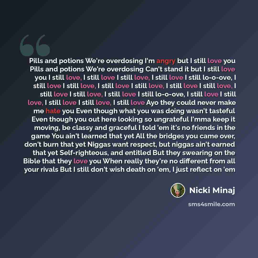 “Pills and potions We're overdosing I'm angry but I still love you Pills and potions We're overdosing Can't stand it but I still love you I still love, I still love I still love, I still love I still lo-o-ove, I still love I still love, I still love I still love, I still love I still love, I still…” quote by Nicki Minaj