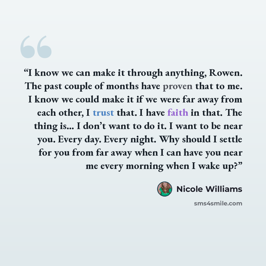 “I know we can make it through anything, Rowen. The past couple of months have proven that to me. I know we could make it if we were far away from each other, I trust that. I have faith in that. The thing is… I don’t want to do it. I want to be near you. Every day. Every night. Why should I settle…” quote by Nicole Williams