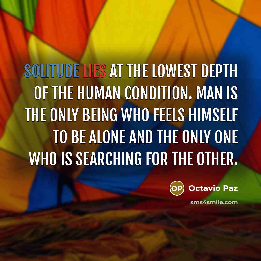 “Solitude lies at the lowest depth of the human condition. Man is the only being who feels himself to be alone and the only one who is searching for the Other.” quote by Octavio Paz