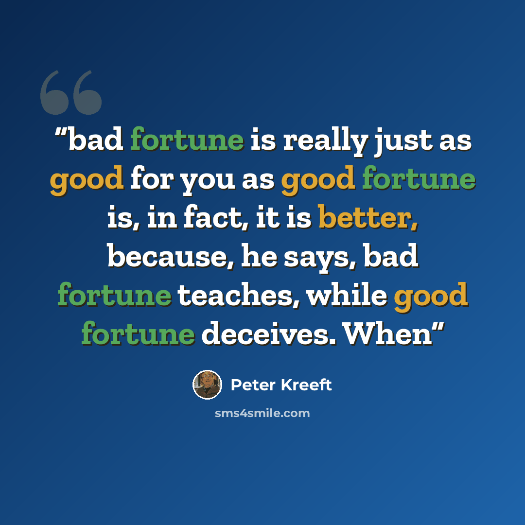 “bad fortune is really just as good for you as good fortune is, in fact, it is better, because, he says, bad fortune teaches, while good fortune deceives. When” quote by Peter Kreeft